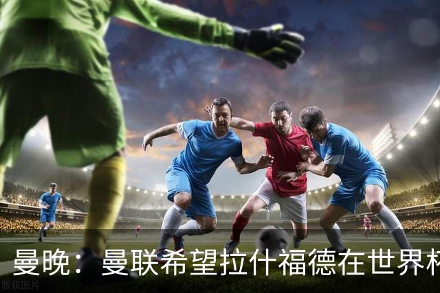 曼晚：曼联希望拉什福德在世界杯尽可能表现出色，这有助于出售他